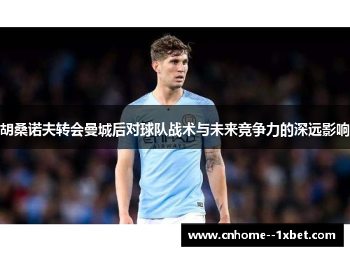 胡桑诺夫转会曼城后对球队战术与未来竞争力的深远影响 胡桑诺夫转会曼城后对球队战术与未来竞争力的深远影响
