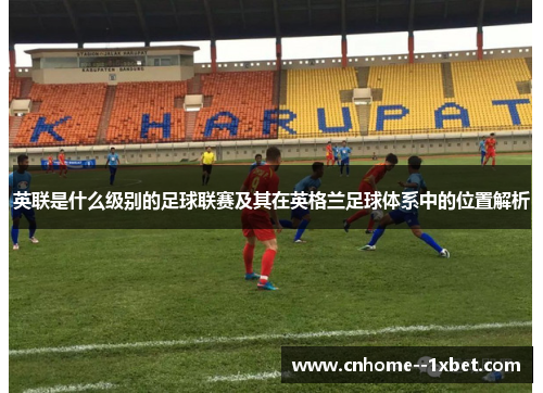 英联是什么级别的足球联赛及其在英格兰足球体系中的位置解析 英联是什么级别的足球联赛及其在英格兰足球体系中的位置解析