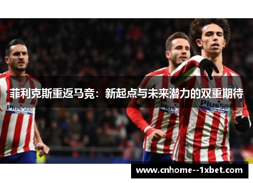 菲利克斯重返马竞:新起点与未来潜力的双重期待 菲利克斯重返马竞:新起点与未来潜力的双重期待