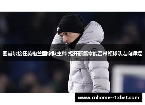 图赫尔接任英格兰国家队主帅 揭开新篇章能否带领球队走向辉煌