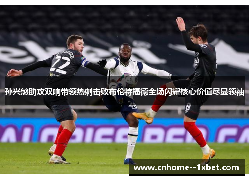 孙兴慜助攻双响带领热刺击败布伦特福德全场闪耀核心价值尽显领袖