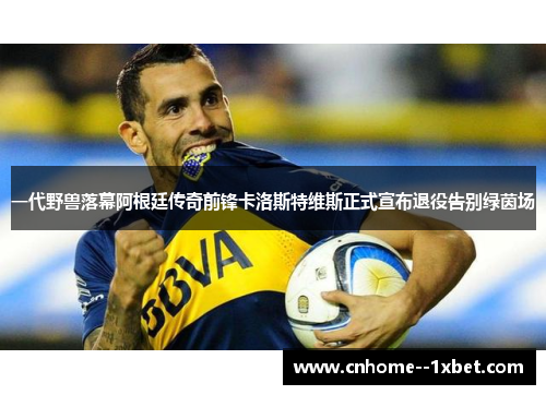 一代野兽落幕阿根廷传奇前锋卡洛斯特维斯正式宣布退役告别绿茵场