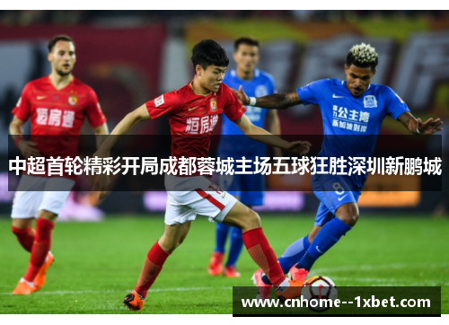 中超首轮精彩开局成都蓉城主场五球狂胜深圳新鹏城