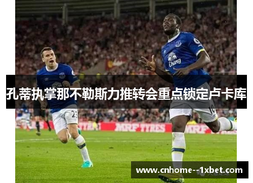 孔蒂执掌那不勒斯力推转会重点锁定卢卡库