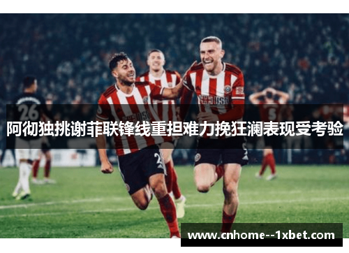 阿彻独挑谢菲联锋线重担难力挽狂澜表现受考验