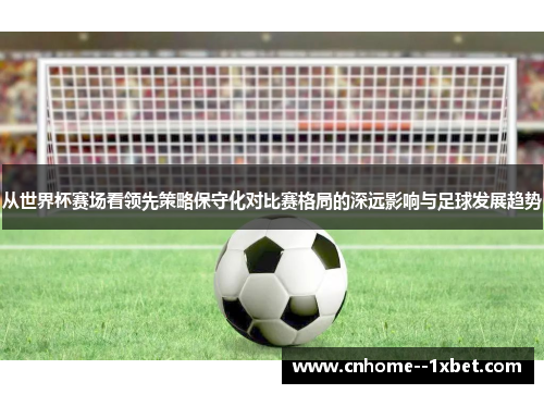从世界杯赛场看领先策略保守化对比赛格局的深远影响与足球发展趋势