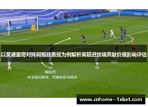 以莫德里奇对阵阿根廷表现为例解析英超进攻端贡献价值影响评估