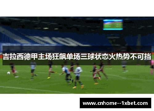 吉拉西德甲主场狂飙单场三球状态火热势不可挡