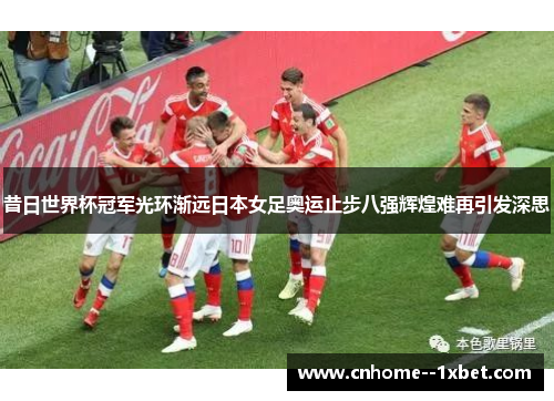 昔日世界杯冠军光环渐远日本女足奥运止步八强辉煌难再引发深思