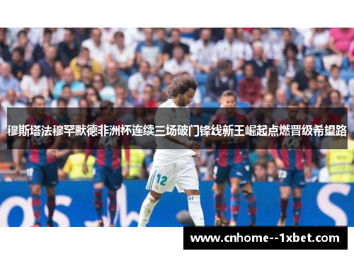 穆斯塔法穆罕默德非洲杯连续三场破门锋线新王崛起点燃晋级希望路