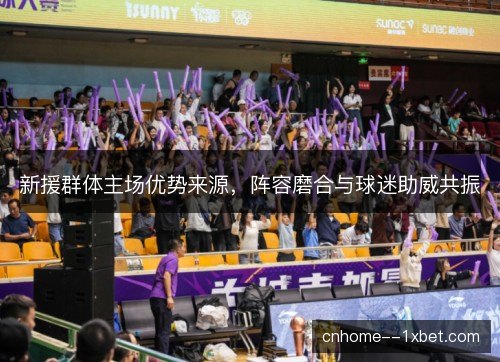 新援群体主场优势来源，阵容磨合与球迷助威共振